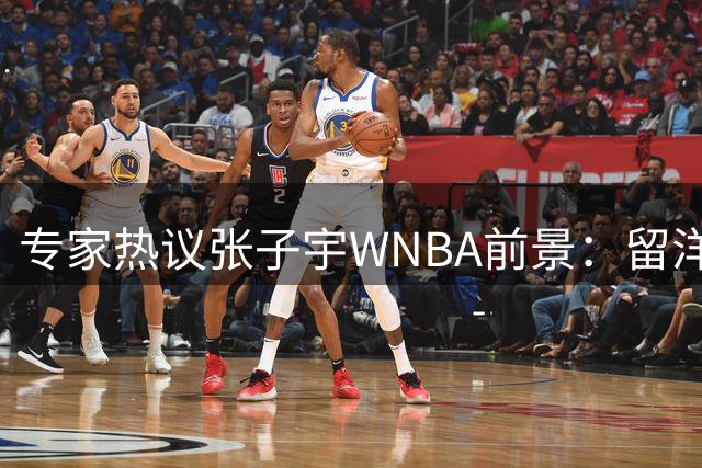 专家热议张子宇WNBA前景：留洋利弊需权衡 个人意愿最关键