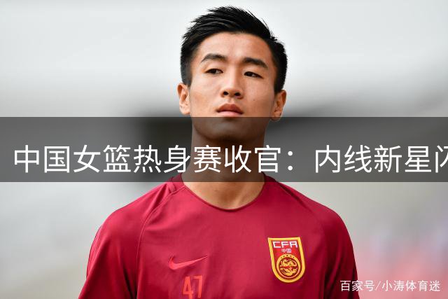 中国女篮热身赛收官：内线新星闪耀 外线投射亟待加强