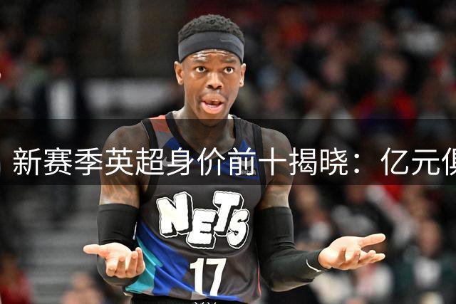 新赛季英超身价前十揭晓：亿元俱乐部足坛新贵云集