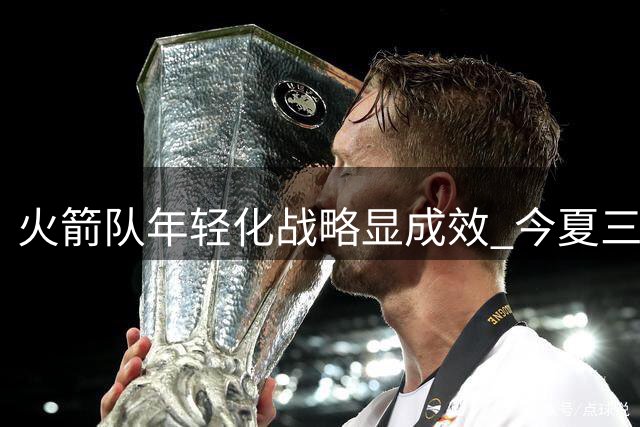 火箭队年轻化战略显成效 今夏三新人加盟补强阵容
