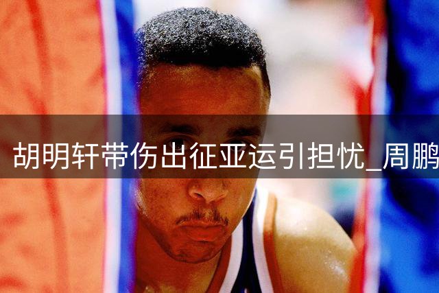 胡明轩带伤出征亚运引担忧 周鹏回归广东签约细节曝光