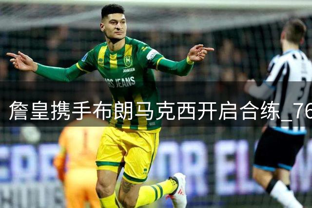 詹皇携手布朗马克西开启合练 76人新阵容初显默契
